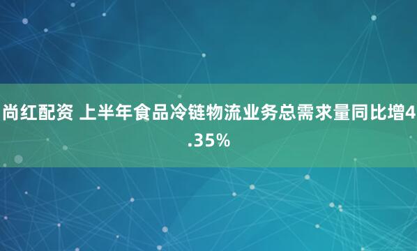 尚红配资 上半年食品冷链物流业务总需求量同比增4.35%