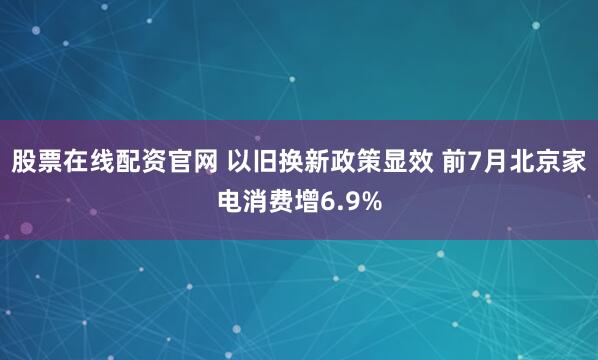 股票在线配资官网 以旧换新政策显效 前7月北京家电消费增6.9%