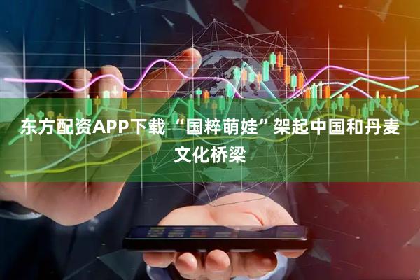 东方配资APP下载 “国粹萌娃”架起中国和丹麦文化桥梁