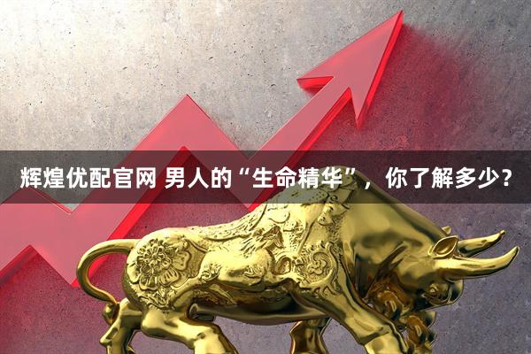 辉煌优配官网 男人的“生命精华”，你了解多少？