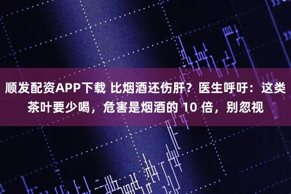 顺发配资APP下载 比烟酒还伤肝？医生呼吁：这类茶叶要少喝，危害是烟酒的 10 倍，别忽视