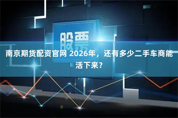 南京期货配资官网 2026年，还有多少二手车商能活下来？