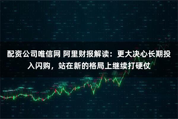 配资公司唯信网 阿里财报解读：更大决心长期投入闪购，站在新的格局上继续打硬仗