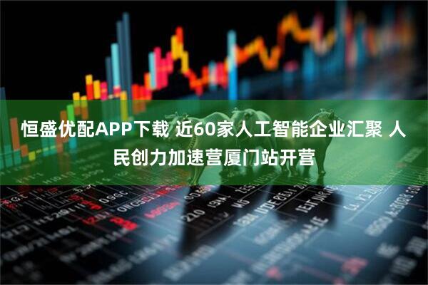 恒盛优配APP下载 近60家人工智能企业汇聚 人民创力加速营厦门站开营