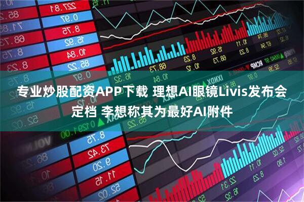 专业炒股配资APP下载 理想AI眼镜Livis发布会定档 李想称其为最好AI附件