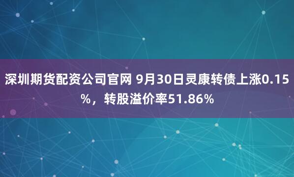深圳期货配资公司官网 9月30日灵康转债上涨0.15%，转股溢价率51.86%