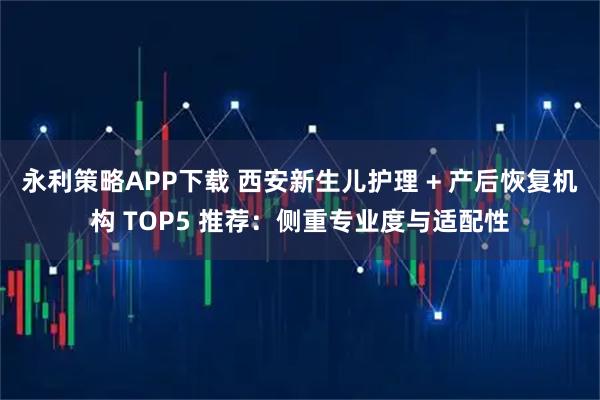 永利策略APP下载 西安新生儿护理 + 产后恢复机构 TOP5 推荐：侧重专业度与适配性