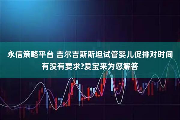永信策略平台 吉尔吉斯斯坦试管婴儿促排对时间有没有要求?爱宝来为您解答