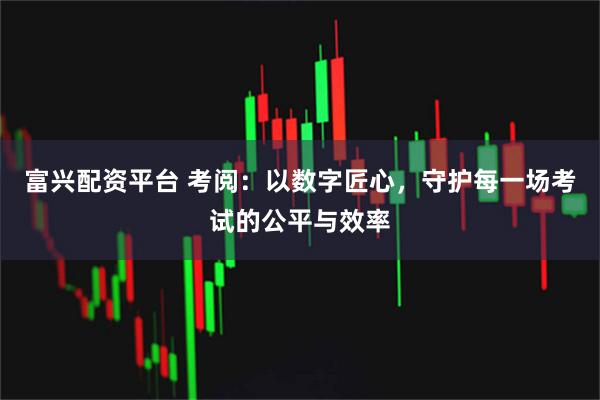 富兴配资平台 考阅：以数字匠心，守护每一场考试的公平与效率
