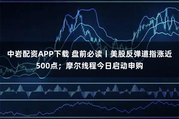 中岩配资APP下载 盘前必读丨美股反弹道指涨近500点；摩尔线程今日启动申购