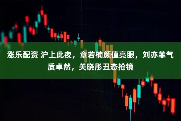 涨乐配资 沪上此夜，章若楠颜值亮眼，刘亦菲气质卓然，关晓彤丑态抢镜