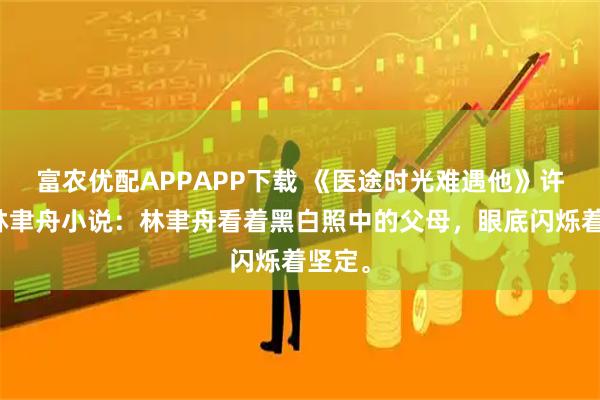 富农优配APPAPP下载 《医途时光难遇他》许慕夏林聿舟小说：林聿舟看着黑白照中的父母，眼底闪烁着坚定。