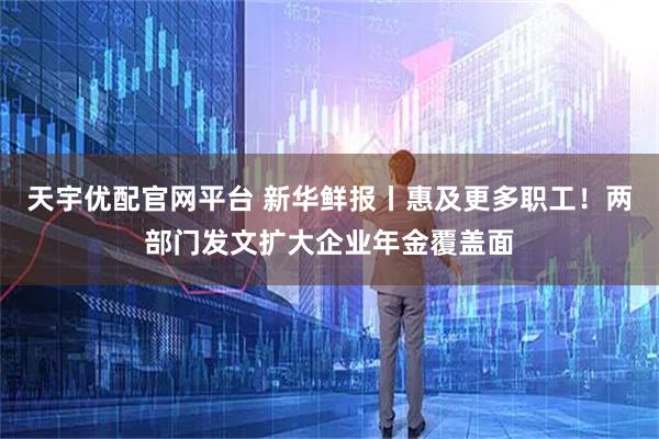 天宇优配官网平台 新华鲜报丨惠及更多职工！两部门发文扩大企业年金覆盖面