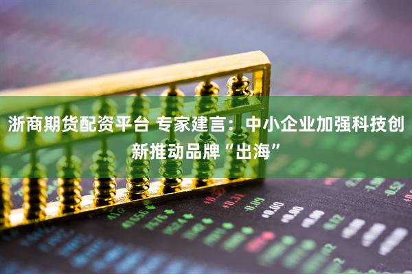 浙商期货配资平台 专家建言：中小企业加强科技创新推动品牌“出海”