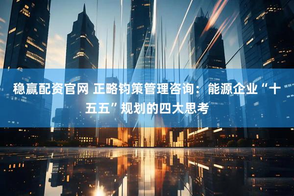 稳赢配资官网 正略钧策管理咨询：能源企业“十五五”规划的四大思考