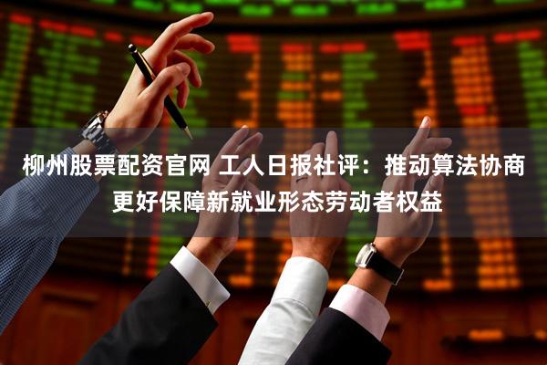 柳州股票配资官网 工人日报社评：推动算法协商 更好保障新就业形态劳动者权益
