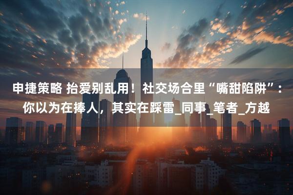 申捷策略 抬爱别乱用！社交场合里“嘴甜陷阱”：你以为在捧人，其实在踩雷_同事_笔者_方越