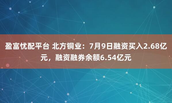 盈富忧配平台 北方铜业：7月9日融资买入2.68亿元，融资融券余额6.54亿元