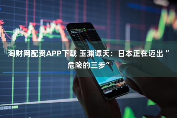 淘财网配资APP下载 玉渊谭天：日本正在迈出“危险的三步”