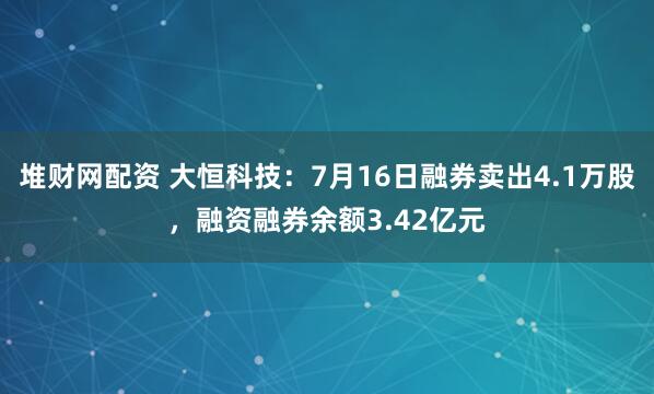 堆财网配资 大恒科技：7月16日融券卖出4.1万股，融资融券余额3.42亿元