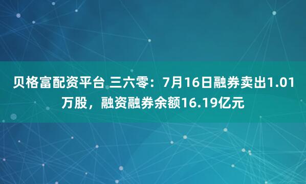 贝格富配资平台 三六零：7月16日融券卖出1.01万股，融资融券余额16.19亿元