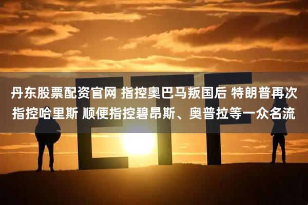 丹东股票配资官网 指控奥巴马叛国后 特朗普再次指控哈里斯 顺便指控碧昂斯、奥普拉等一众名流