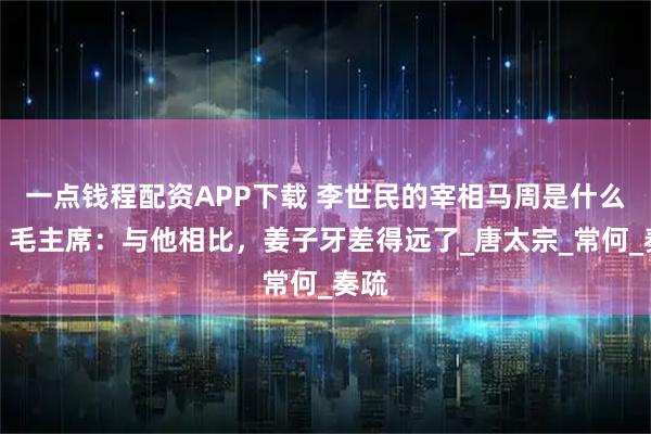 一点钱程配资APP下载 李世民的宰相马周是什么人？毛主席：与他相比，姜子牙差得远了_唐太宗_常何_奏疏