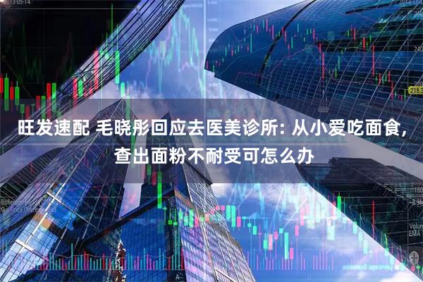旺发速配 毛晓彤回应去医美诊所: 从小爱吃面食, 查出面粉不耐受可怎么办